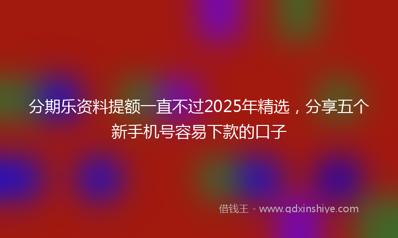 分期乐资料提额一直不过2025年精选，分享五个新手机号容易下款的口子
