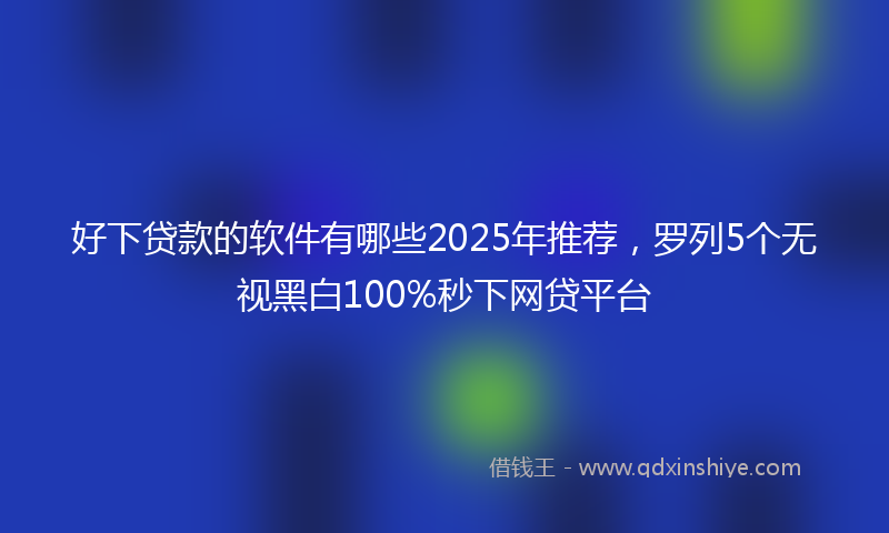 好下贷款的软件有哪些2025年推荐，罗列5个无视黑白100%秒下网贷平台