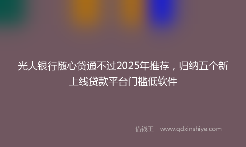 光大银行随心贷通不过2025年推荐，归纳五个新上线贷款平台门槛低软件