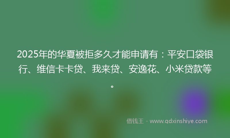 2025年的华夏被拒多久才能申请有：平安口袋银行、维信卡卡贷、我来贷、安逸花、小米贷款等。