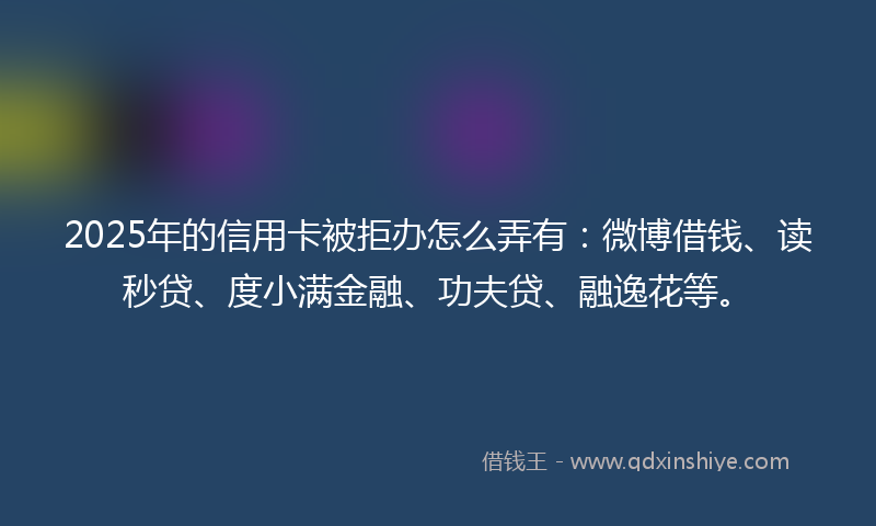 2025年的信用卡被拒办怎么弄有：微博借钱、读秒贷、度小满金融、功夫贷、融逸花等。