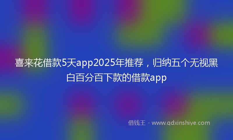 喜来花借款5天app2025年推荐，归纳五个无视黑白百分百下款的借款app