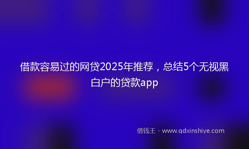 借款容易过的网贷2025年推荐，总结5个无视黑白户的贷款app