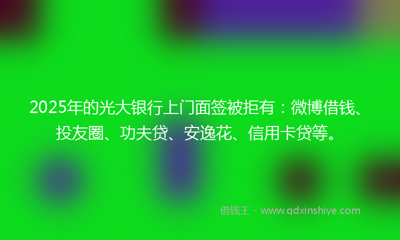 2025年的光大银行上门面签被拒有：微博借钱、投友圈、功夫贷、安逸花、信用卡贷等。
