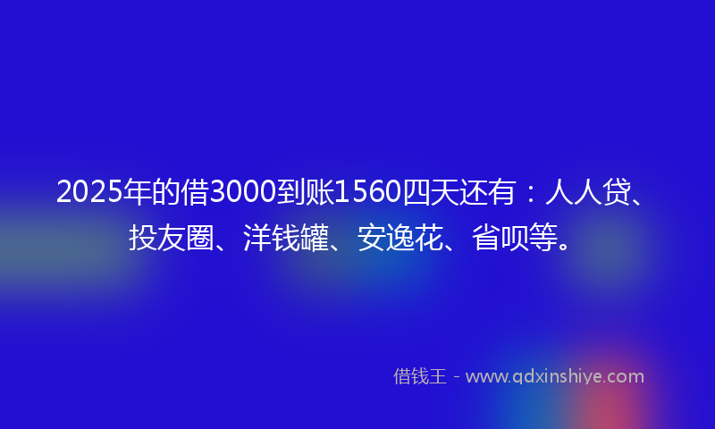 2025年的借3000到账1560四天还有：人人贷、投友圈、洋钱罐、安逸花、省呗等。