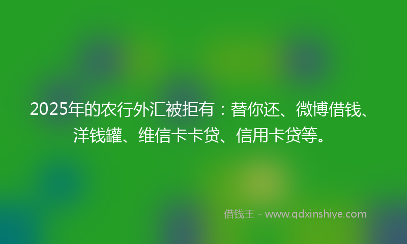 2025年的农行外汇被拒有：替你还、微博借钱、洋钱罐、维信卡卡贷、信用卡贷等。