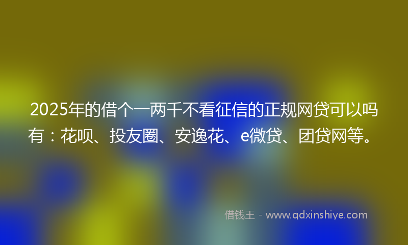 2025年的借个一两千不看征信的正规网贷可以吗有：花呗、投友圈、安逸花、e微贷、团贷网等。