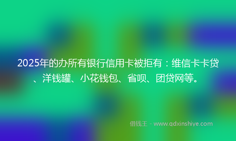 2025年的办所有银行信用卡被拒有：维信卡卡贷、洋钱罐、小花钱包、省呗、团贷网等。