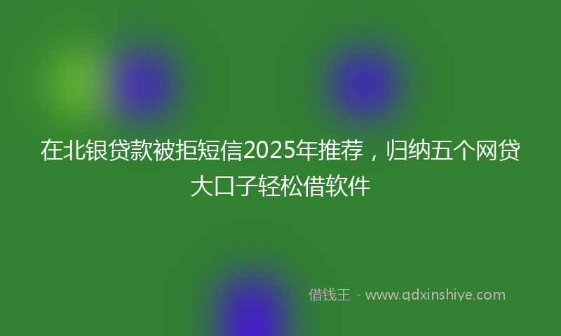 在北银贷款被拒短信2025年推荐，归纳五个网贷大口子轻松借软件