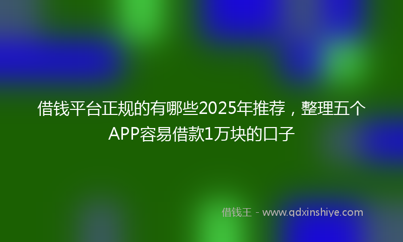 借钱平台正规的有哪些2025年推荐，整理五个APP容易借款1万块的口子