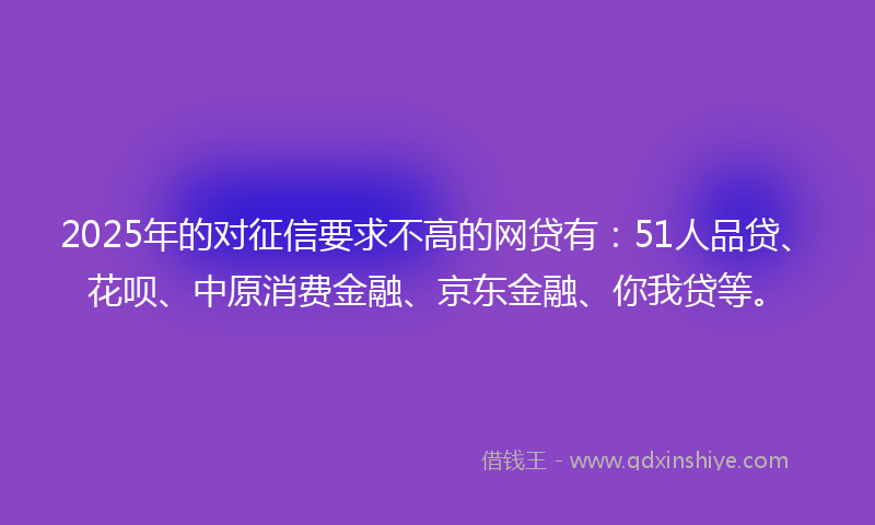 2025年的对征信要求不高的网贷有：51人品贷、花呗、中原消费金融、京东金融、你我贷等。