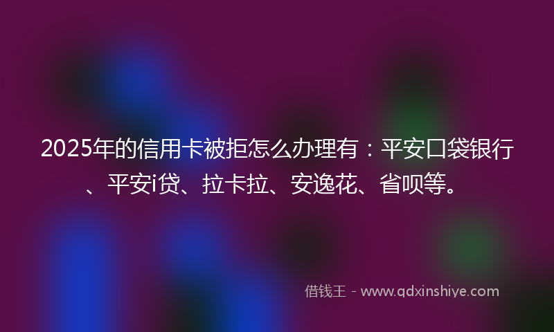 2025年的信用卡被拒怎么办理有:平安口袋银行、平安i贷、拉卡拉、安逸花、省呗等。