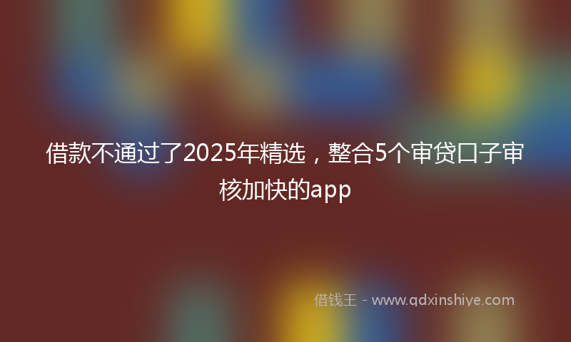借款不通过了2025年精选，整合5个审贷口子审核加快的app