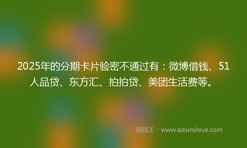 2025年的分期卡片验密不通过有：微博借钱、51人品贷、东方汇、拍拍贷、美团生活费等。