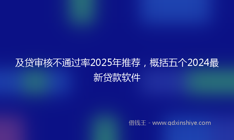 及贷审核不通过率2025年推荐，概括五个2024最新贷款软件