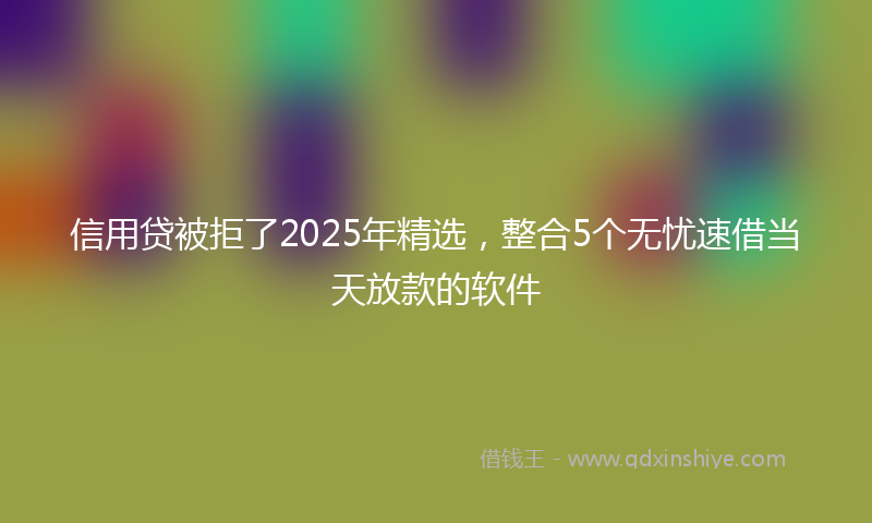 信用贷被拒了2025年精选，整合5个无忧速借当天放款的软件
