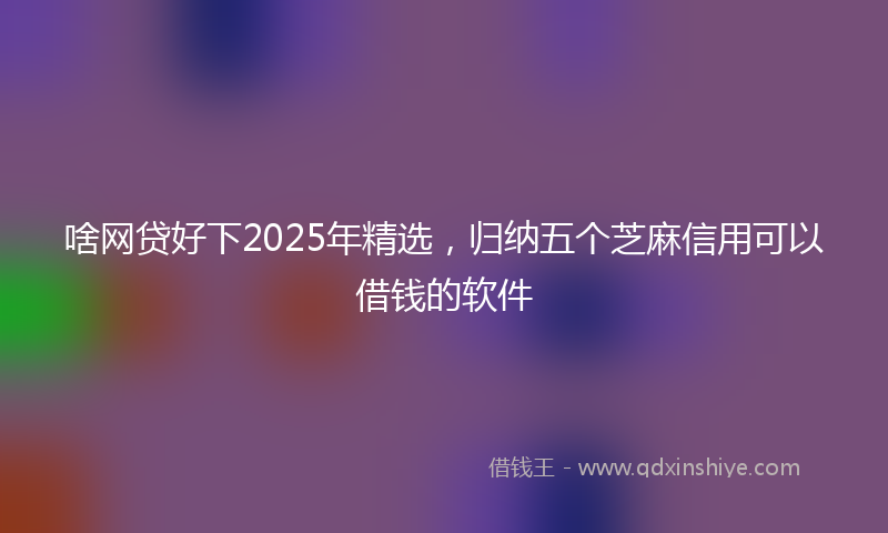 啥网贷好下2025年精选，归纳五个芝麻信用可以借钱的软件