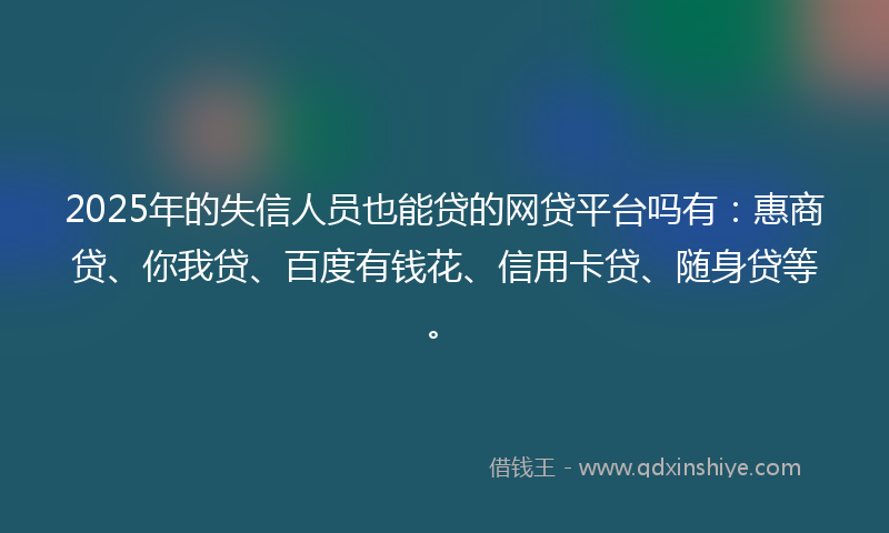 2025年的失信人员也能贷的网贷平台吗有：惠商贷、你我贷、百度有钱花、信用卡贷、随身贷等。