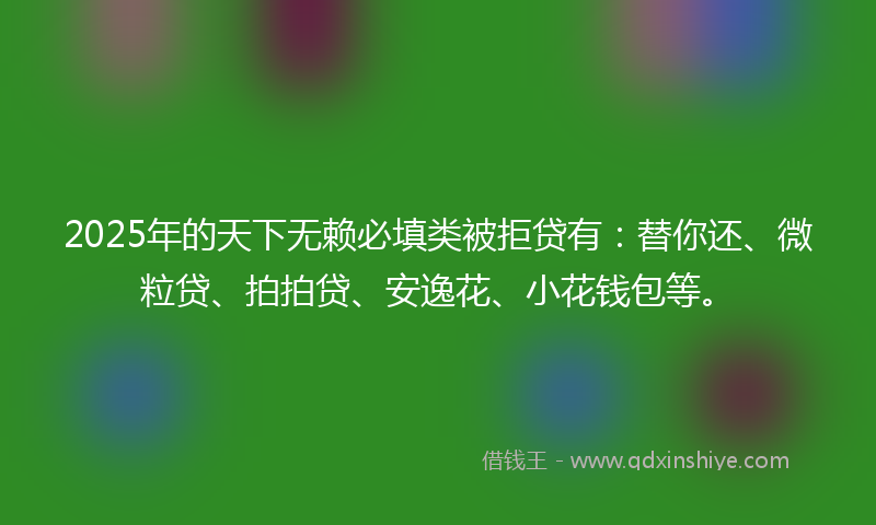 2025年的天下无赖必填类被拒贷有：替你还、微粒贷、拍拍贷、安逸花、小花钱包等。