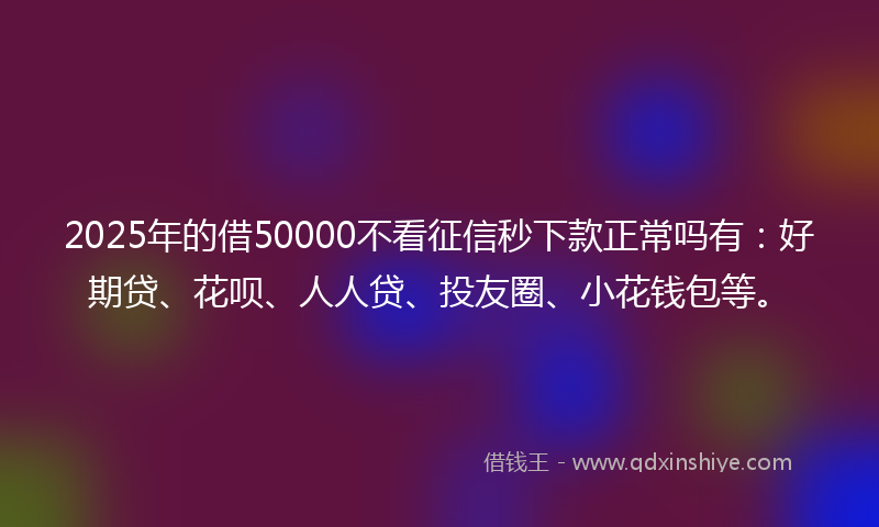 2025年的借50000不看征信秒下款正常吗有：好期贷、花呗、人人贷、投友圈、小花钱包等。