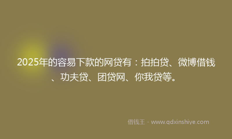 2025年的容易下款的网贷有：拍拍贷、微博借钱、功夫贷、团贷网、你我贷等。