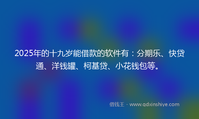 2025年的十九岁能借款的软件有：分期乐、快贷通、洋钱罐、柯基贷、小花钱包等。