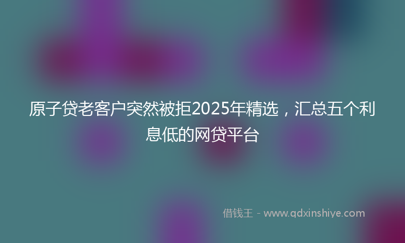 原子贷老客户突然被拒2025年精选，汇总五个利息低的网贷平台