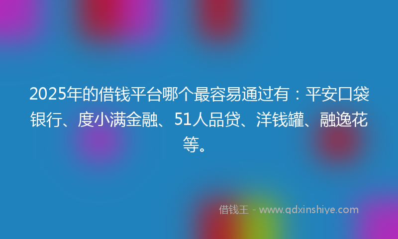 2025年的借钱平台哪个最容易通过有：平安口袋银行、度小满金融、51人品贷、洋钱罐、融逸花等。