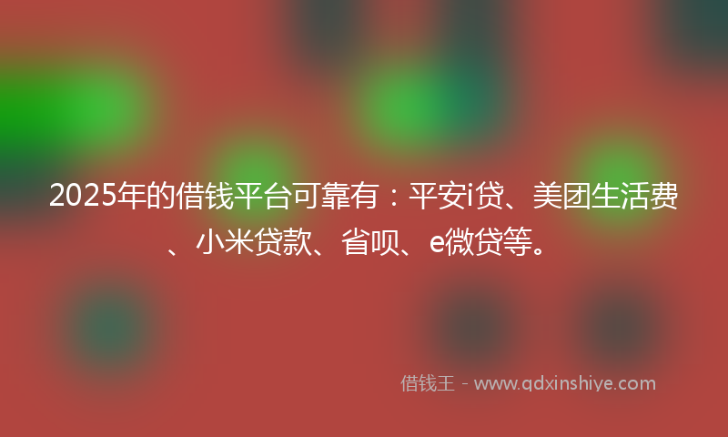 2025年的借钱平台可靠有：平安i贷、美团生活费、小米贷款、省呗、e微贷等。