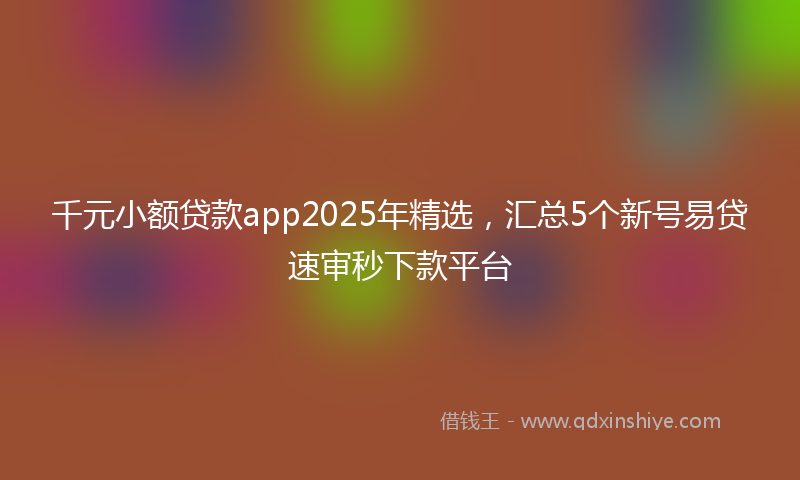 千元小额贷款app2025年精选，汇总5个新号易贷速审秒下款平台