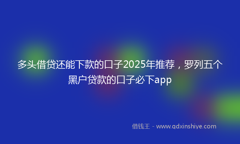 多头借贷还能下款的口子2025年推荐，罗列五个黑户贷款的口子必下app