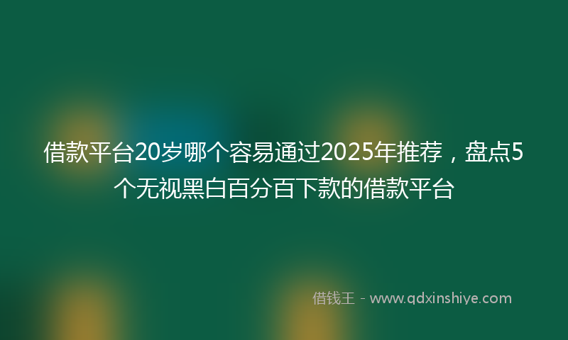 借款平台20岁哪个容易通过2025年推荐，盘点5个无视黑白百分百下款的借款平台