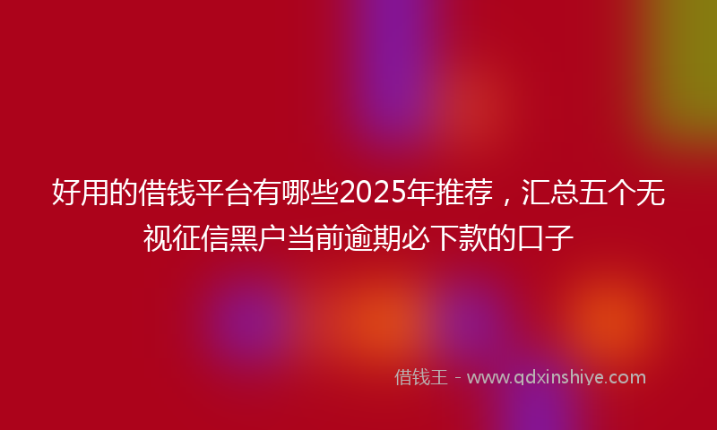 好用的借钱平台有哪些2025年推荐，汇总五个无视征信黑户当前逾期必下款的口子
