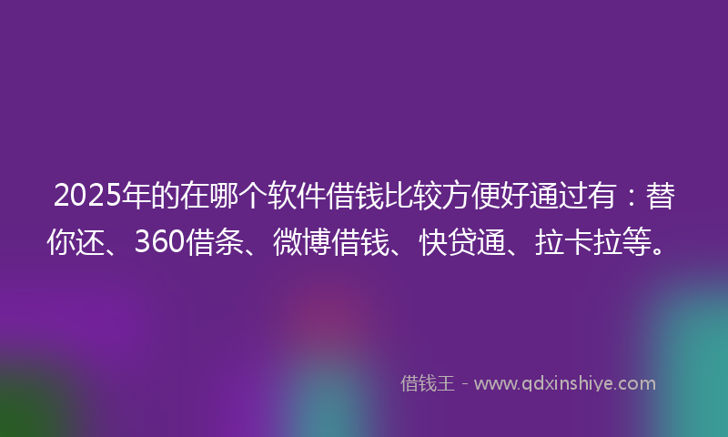2025年的在哪个软件借钱比较方便好通过有：替你还、360借条、微博借钱、快贷通、拉卡拉等。