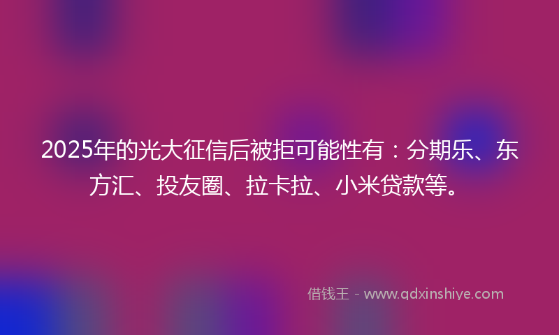 2025年的光大征信后被拒可能性有：分期乐、东方汇、投友圈、拉卡拉、小米贷款等。