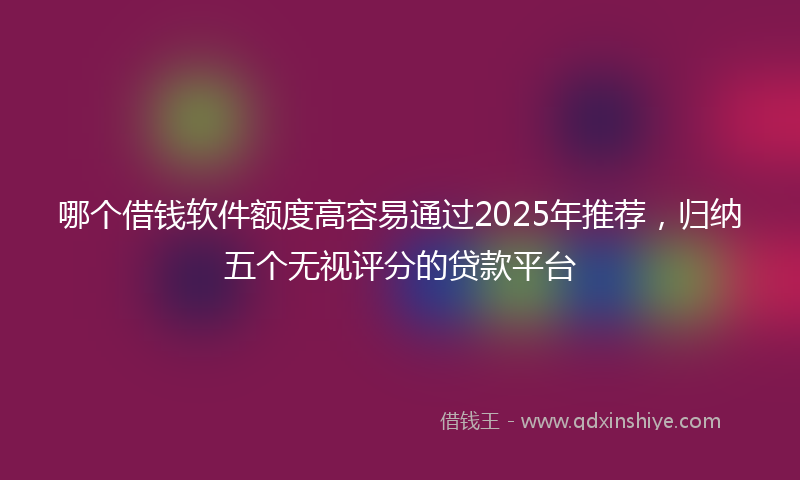 哪个借钱软件额度高容易通过2025年推荐，归纳五个无视评分的贷款平台