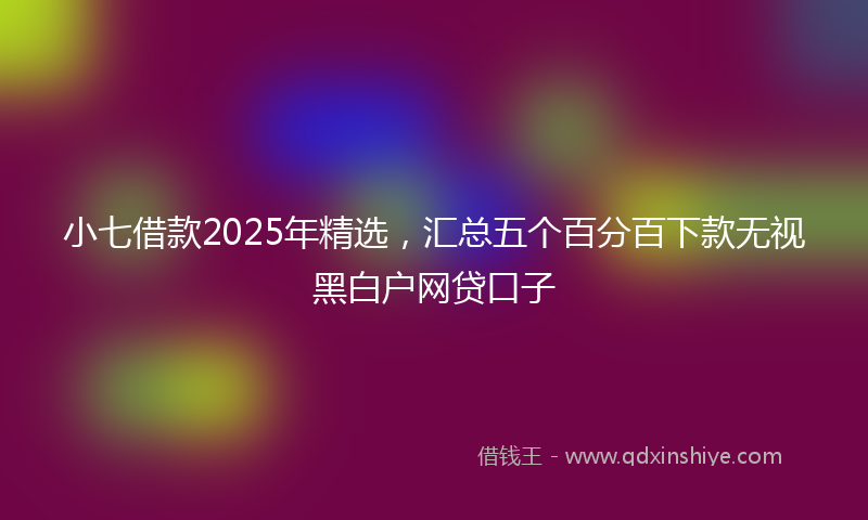 小七借款2025年精选，汇总五个百分百下款无视黑白户网贷口子