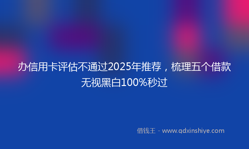 办信用卡评估不通过2025年推荐，梳理五个借款无视黑白100%秒过
