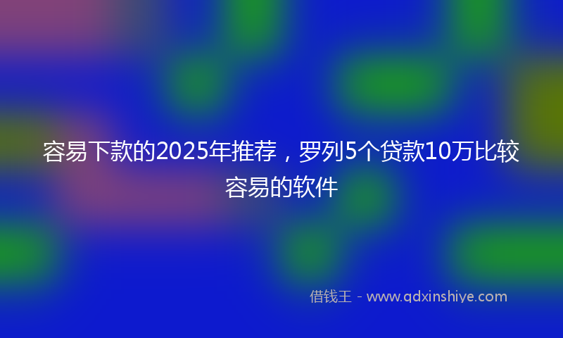 容易下款的2025年推荐，罗列5个贷款10万比较容易的软件