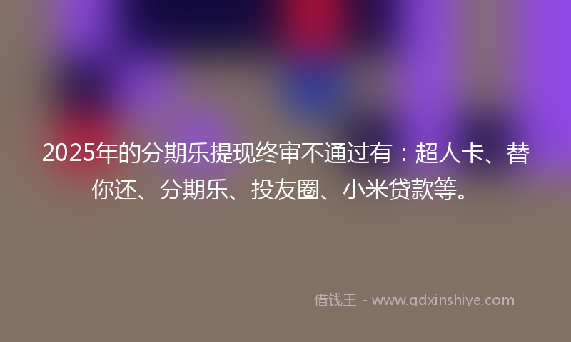 2025年的分期乐提现终审不通过有：超人卡、替你还、分期乐、投友圈、小米贷款等。