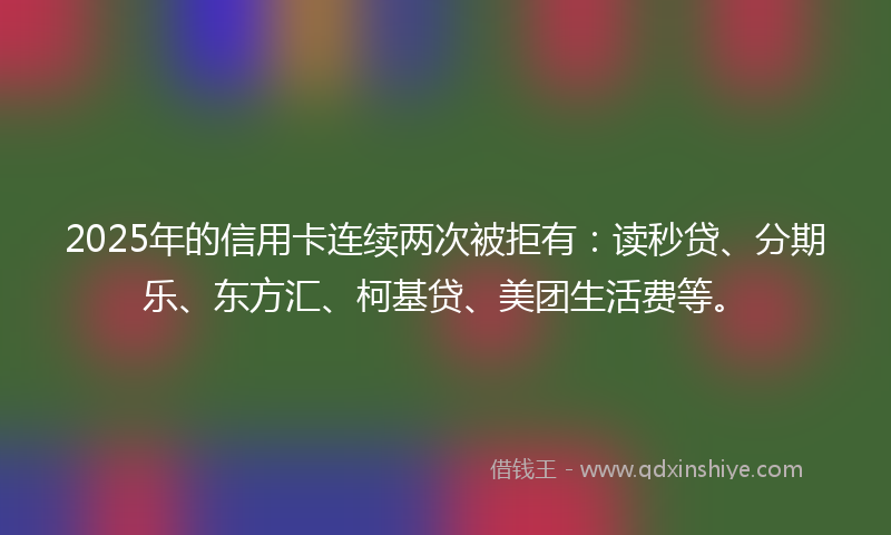 2025年的信用卡连续两次被拒有：读秒贷、分期乐、东方汇、柯基贷、美团生活费等。
