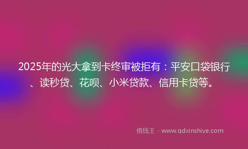 2025年的光大拿到卡终审被拒有：平安口袋银行、读秒贷、花呗、小米贷款、信用卡贷等。