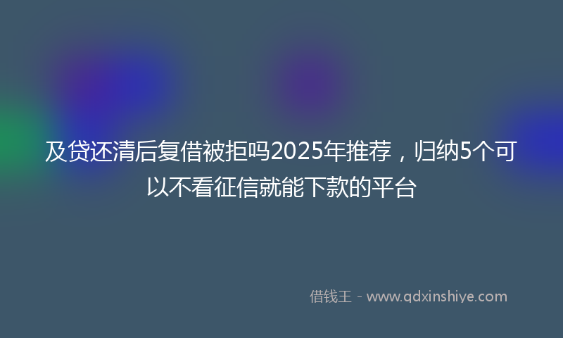 及贷还清后复借被拒吗2025年推荐，归纳5个可以不看征信就能下款的平台
