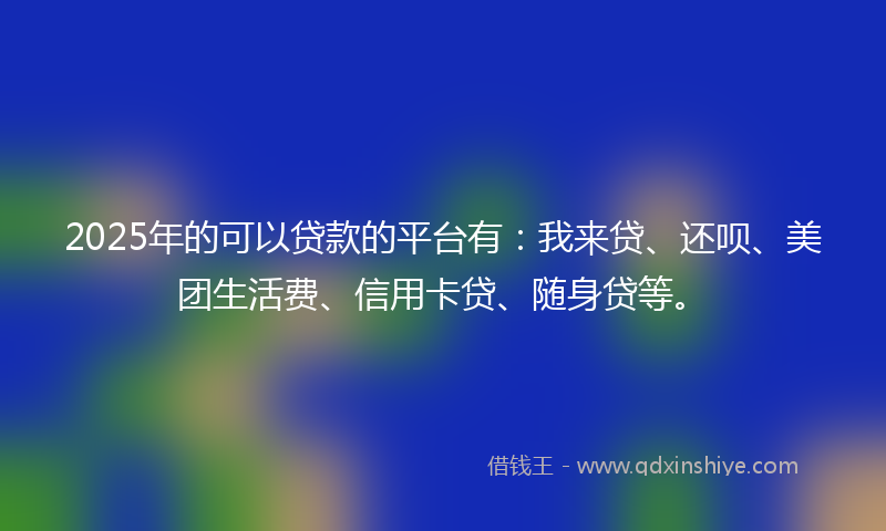 2025年的可以贷款的平台有：我来贷、还呗、美团生活费、信用卡贷、随身贷等。