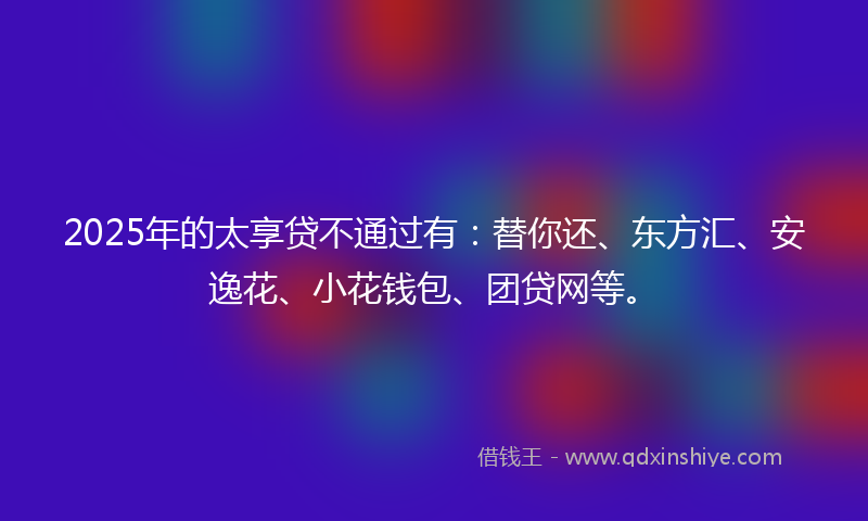 2025年的太享贷不通过有：替你还、东方汇、安逸花、小花钱包、团贷网等。