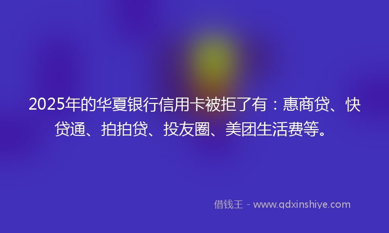 2025年的华夏银行信用卡被拒了有：惠商贷、快贷通、拍拍贷、投友圈、美团生活费等。