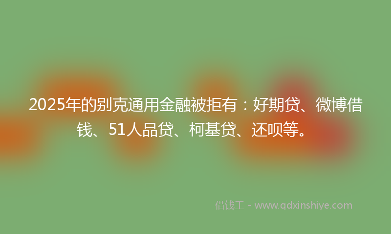 2025年的别克通用金融被拒有：好期贷、微博借钱、51人品贷、柯基贷、还呗等。
