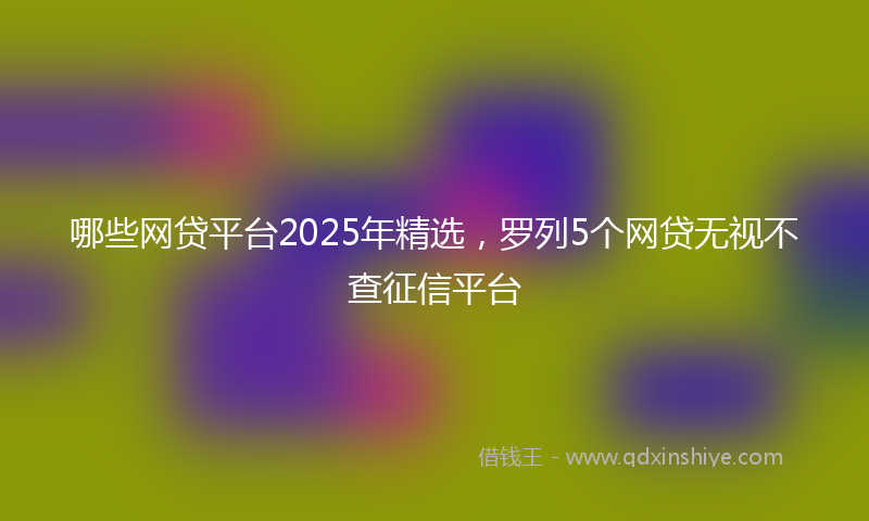 哪些网贷平台2025年精选，罗列5个网贷无视不查征信平台
