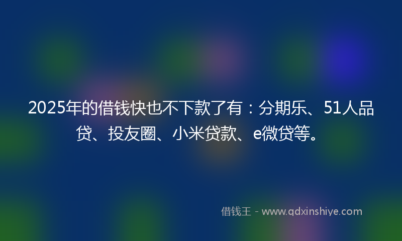 2025年的借钱快也不下款了有：分期乐、51人品贷、投友圈、小米贷款、e微贷等。