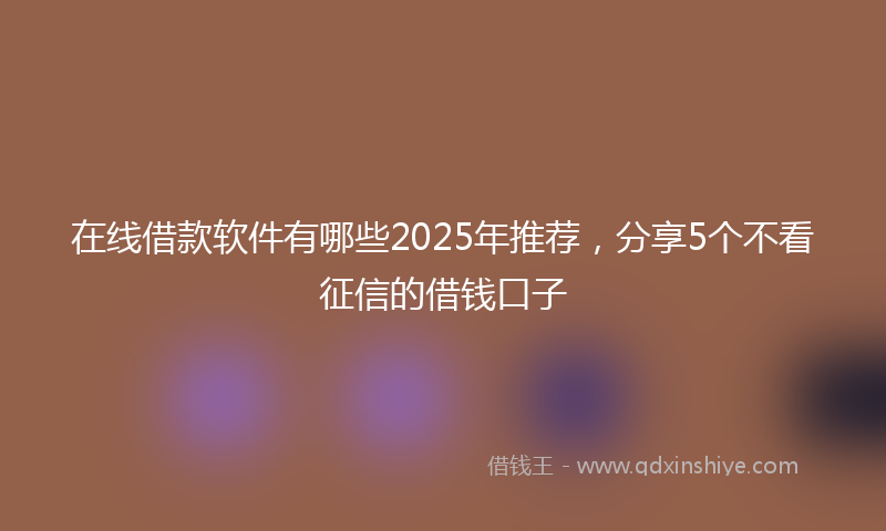 在线借款软件有哪些2025年推荐，分享5个不看征信的借钱口子